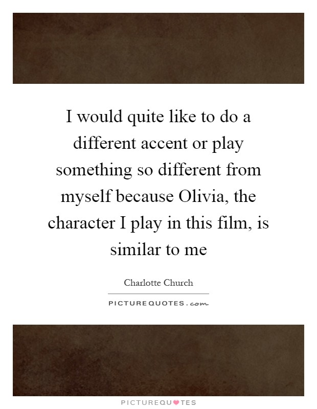 I would quite like to do a different accent or play something so different from myself because Olivia, the character I play in this film, is similar to me Picture Quote #1