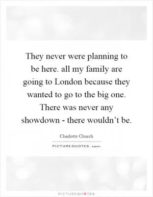 They never were planning to be here. all my family are going to London because they wanted to go to the big one. There was never any showdown - there wouldn’t be Picture Quote #1