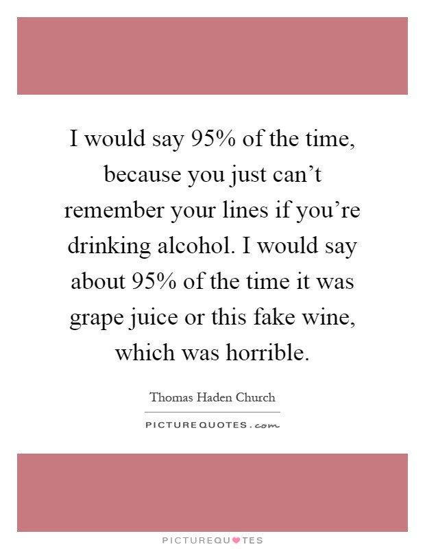 I would say 95% of the time, because you just can't remember your lines if you're drinking alcohol. I would say about 95% of the time it was grape juice or this fake wine, which was horrible Picture Quote #1