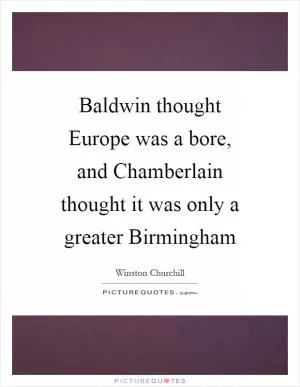 Baldwin thought Europe was a bore, and Chamberlain thought it was only a greater Birmingham Picture Quote #1