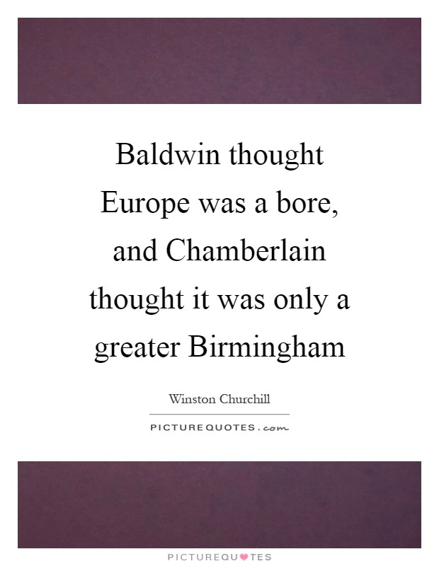 Baldwin thought Europe was a bore, and Chamberlain thought it was only a greater Birmingham Picture Quote #1