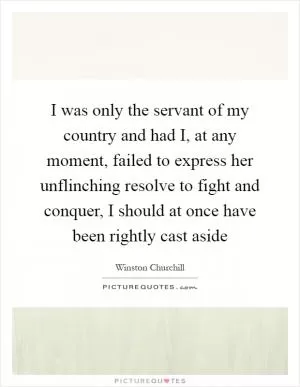 I was only the servant of my country and had I, at any moment, failed to express her unflinching resolve to fight and conquer, I should at once have been rightly cast aside Picture Quote #1