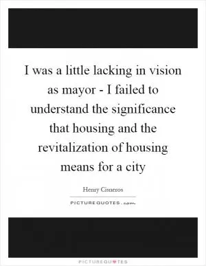 I was a little lacking in vision as mayor - I failed to understand the significance that housing and the revitalization of housing means for a city Picture Quote #1