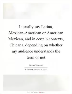 I usually say Latina, Mexican-American or American Mexican, and in certain contexts, Chicana, depending on whether my audience understands the term or not Picture Quote #1