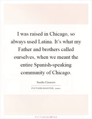 I was raised in Chicago, so always used Latina. It’s what my Father and brothers called ourselves, when we meant the entire Spanish-speaking community of Chicago Picture Quote #1