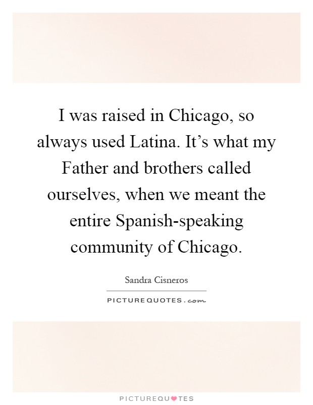 I was raised in Chicago, so always used Latina. It's what my Father and brothers called ourselves, when we meant the entire Spanish-speaking community of Chicago Picture Quote #1