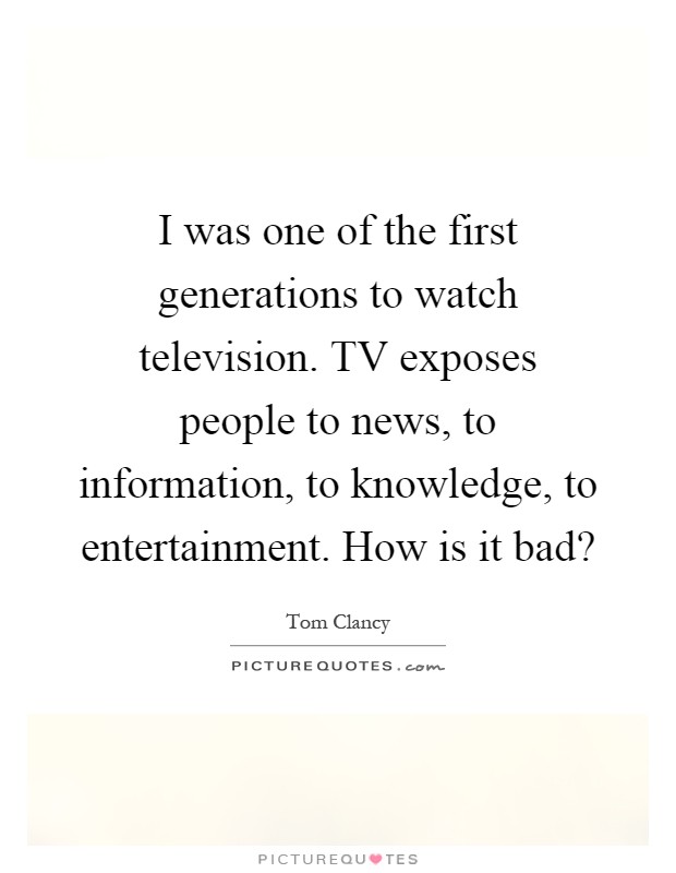 I was one of the first generations to watch television. TV exposes people to news, to information, to knowledge, to entertainment. How is it bad? Picture Quote #1