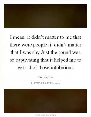 I mean, it didn’t matter to me that there were people, it didn’t matter that I was shy Just the sound was so captivating that it helped me to get rid of those inhibitions Picture Quote #1