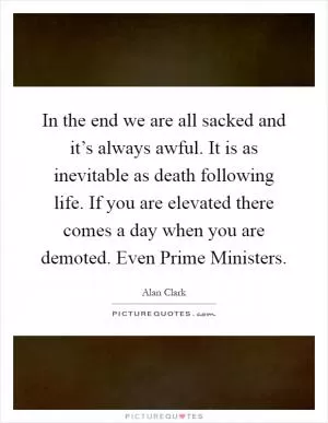 In the end we are all sacked and it’s always awful. It is as inevitable as death following life. If you are elevated there comes a day when you are demoted. Even Prime Ministers Picture Quote #1