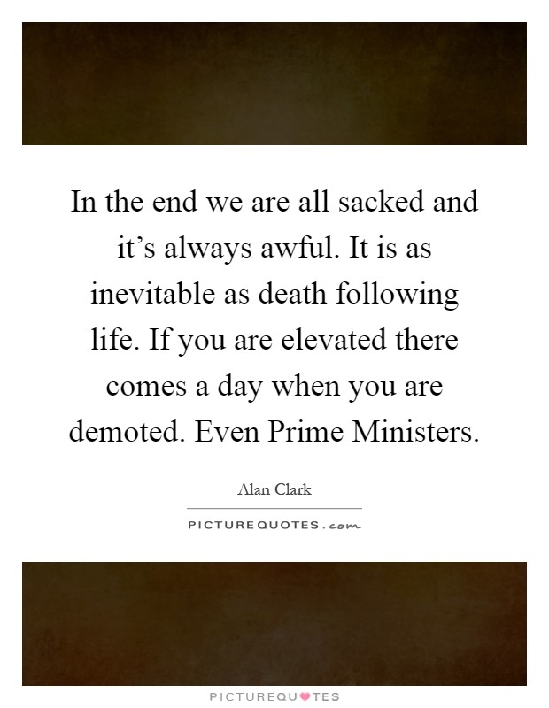 In the end we are all sacked and it's always awful. It is as inevitable as death following life. If you are elevated there comes a day when you are demoted. Even Prime Ministers Picture Quote #1
