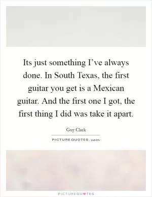 Its just something I’ve always done. In South Texas, the first guitar you get is a Mexican guitar. And the first one I got, the first thing I did was take it apart Picture Quote #1