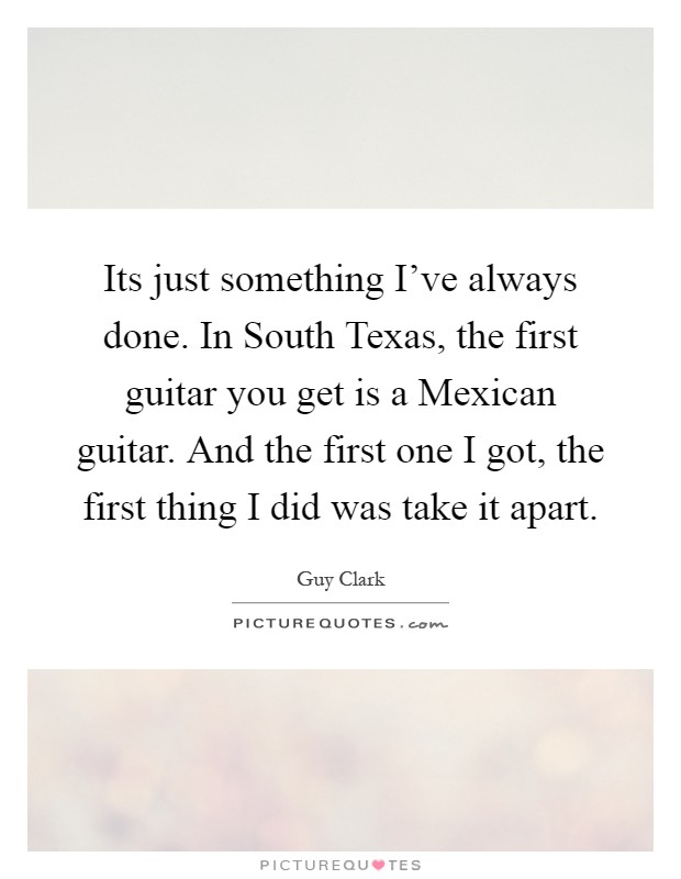 Its just something I've always done. In South Texas, the first guitar you get is a Mexican guitar. And the first one I got, the first thing I did was take it apart Picture Quote #1
