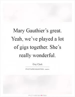 Mary Gauthier’s great. Yeah, we’ve played a lot of gigs together. She’s really wonderful Picture Quote #1