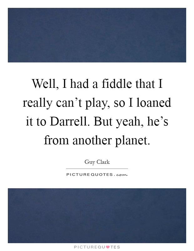 Well, I had a fiddle that I really can't play, so I loaned it to Darrell. But yeah, he's from another planet Picture Quote #1