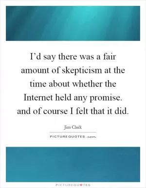 I’d say there was a fair amount of skepticism at the time about whether the Internet held any promise. and of course I felt that it did Picture Quote #1
