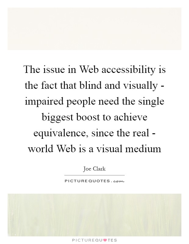 The issue in Web accessibility is the fact that blind and visually - impaired people need the single biggest boost to achieve equivalence, since the real - world Web is a visual medium Picture Quote #1