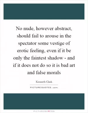 No nude, however abstract, should fail to arouse in the spectator some vestige of erotic feeling, even if it be only the faintest shadow - and if it does not do so it is bad art and false morals Picture Quote #1