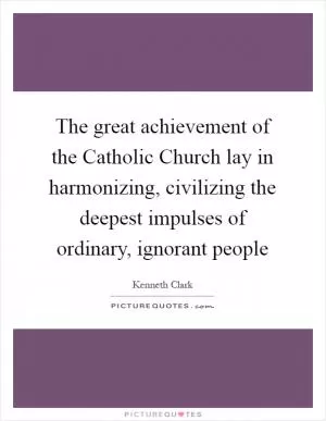 The great achievement of the Catholic Church lay in harmonizing, civilizing the deepest impulses of ordinary, ignorant people Picture Quote #1