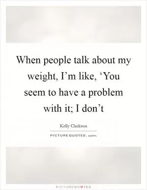 When people talk about my weight, I’m like, ‘You seem to have a problem with it; I don’t Picture Quote #1