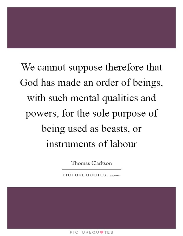 We cannot suppose therefore that God has made an order of beings, with such mental qualities and powers, for the sole purpose of being used as beasts, or instruments of labour Picture Quote #1