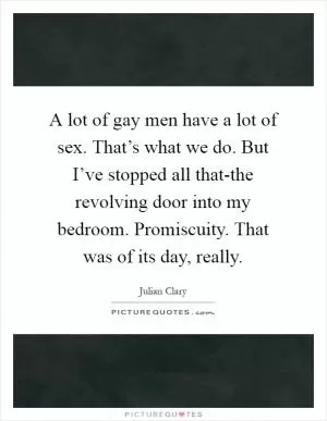 A lot of gay men have a lot of sex. That’s what we do. But I’ve stopped all that-the revolving door into my bedroom. Promiscuity. That was of its day, really Picture Quote #1