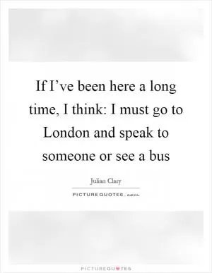 If I’ve been here a long time, I think: I must go to London and speak to someone or see a bus Picture Quote #1