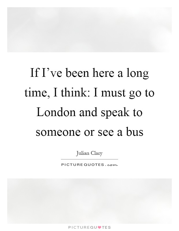 If I've been here a long time, I think: I must go to London and speak to someone or see a bus Picture Quote #1