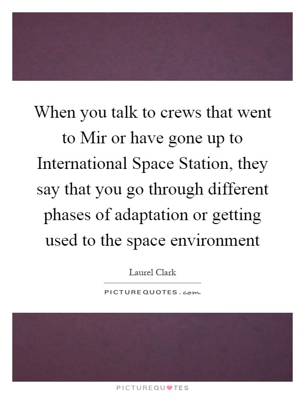 When you talk to crews that went to Mir or have gone up to International Space Station, they say that you go through different phases of adaptation or getting used to the space environment Picture Quote #1