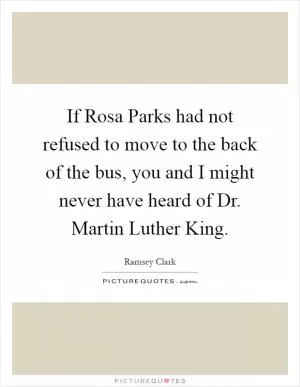 If Rosa Parks had not refused to move to the back of the bus, you and I might never have heard of Dr. Martin Luther King Picture Quote #1