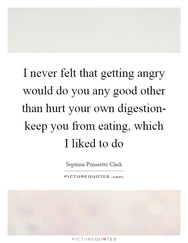 I never felt that getting angry would do you any good other than hurt your own digestion- keep you from eating, which I liked to do Picture Quote #1
