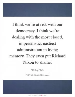 I think we’re at risk with our democracy. I think we’re dealing with the most closed, imperialistic, nastiest administration in living memory. They even put Richard Nixon to shame Picture Quote #1