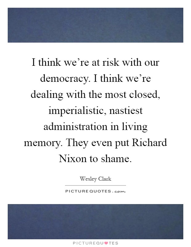 I think we're at risk with our democracy. I think we're dealing with the most closed, imperialistic, nastiest administration in living memory. They even put Richard Nixon to shame Picture Quote #1
