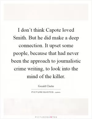 I don’t think Capote loved Smith. But he did make a deep connection. It upset some people, because that had never been the approach to journalistic crime writing, to look into the mind of the killer Picture Quote #1