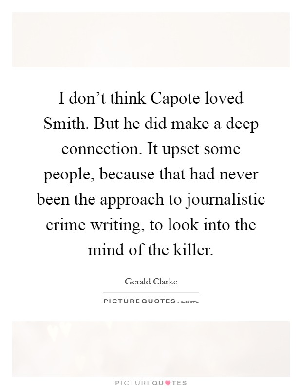 I don't think Capote loved Smith. But he did make a deep connection. It upset some people, because that had never been the approach to journalistic crime writing, to look into the mind of the killer Picture Quote #1