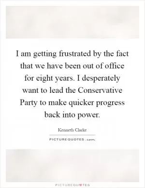 I am getting frustrated by the fact that we have been out of office for eight years. I desperately want to lead the Conservative Party to make quicker progress back into power Picture Quote #1