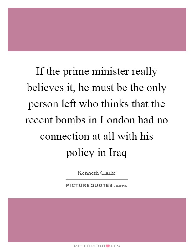 If the prime minister really believes it, he must be the only person left who thinks that the recent bombs in London had no connection at all with his policy in Iraq Picture Quote #1