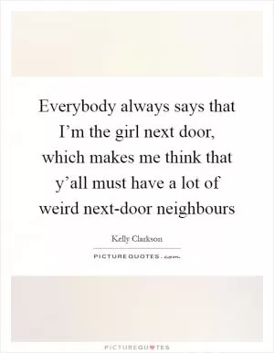 Everybody always says that I’m the girl next door, which makes me think that y’all must have a lot of weird next-door neighbours Picture Quote #1