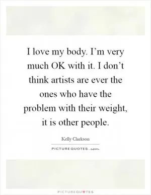 I love my body. I’m very much OK with it. I don’t think artists are ever the ones who have the problem with their weight, it is other people Picture Quote #1