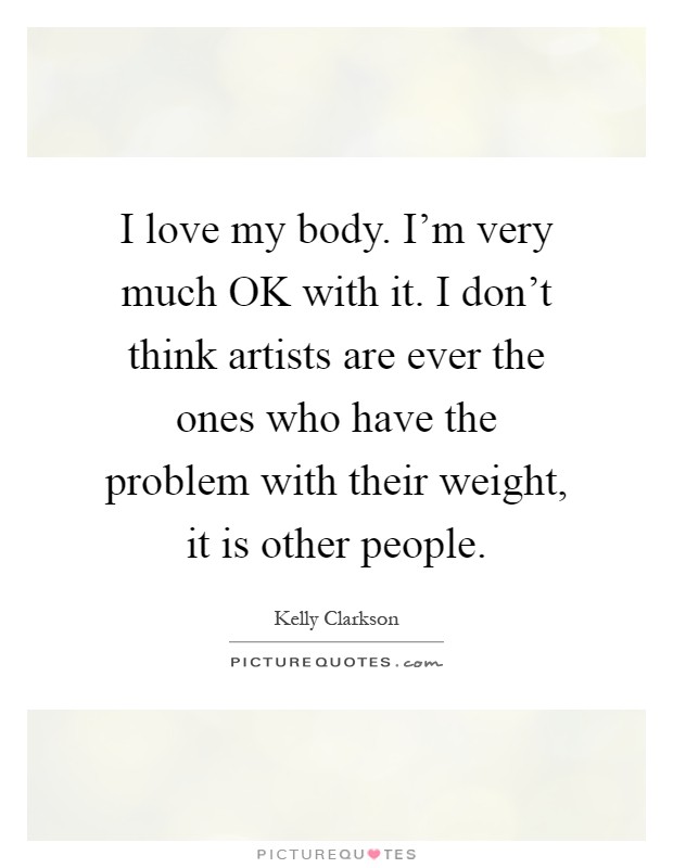 I love my body. I'm very much OK with it. I don't think artists are ever the ones who have the problem with their weight, it is other people Picture Quote #1
