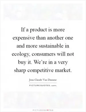 If a product is more expensive than another one and more sustainable in ecology, consumers will not buy it. We’re in a very sharp competitive market Picture Quote #1
