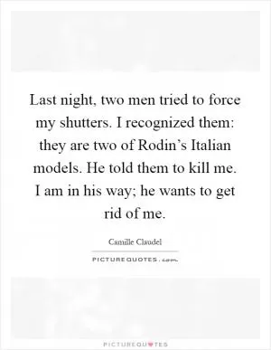 Last night, two men tried to force my shutters. I recognized them: they are two of Rodin’s Italian models. He told them to kill me. I am in his way; he wants to get rid of me Picture Quote #1