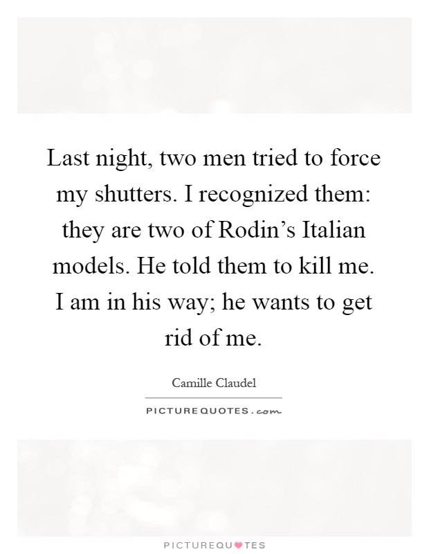 Last night, two men tried to force my shutters. I recognized them: they are two of Rodin's Italian models. He told them to kill me. I am in his way; he wants to get rid of me Picture Quote #1