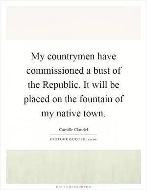 My countrymen have commissioned a bust of the Republic. It will be placed on the fountain of my native town Picture Quote #1