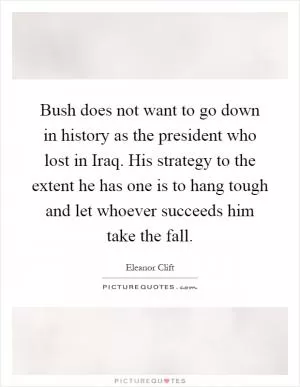 Bush does not want to go down in history as the president who lost in Iraq. His strategy to the extent he has one is to hang tough and let whoever succeeds him take the fall Picture Quote #1