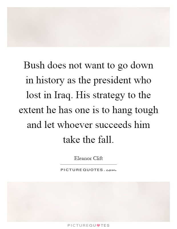 Bush does not want to go down in history as the president who lost in Iraq. His strategy to the extent he has one is to hang tough and let whoever succeeds him take the fall Picture Quote #1