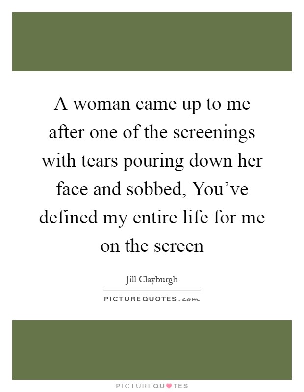 A woman came up to me after one of the screenings with tears pouring down her face and sobbed, You've defined my entire life for me on the screen Picture Quote #1