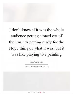 I don’t know if it was the whole audience getting stoned out of their minds getting ready for the Floyd thing or what it was, but it was like playing to a painting Picture Quote #1