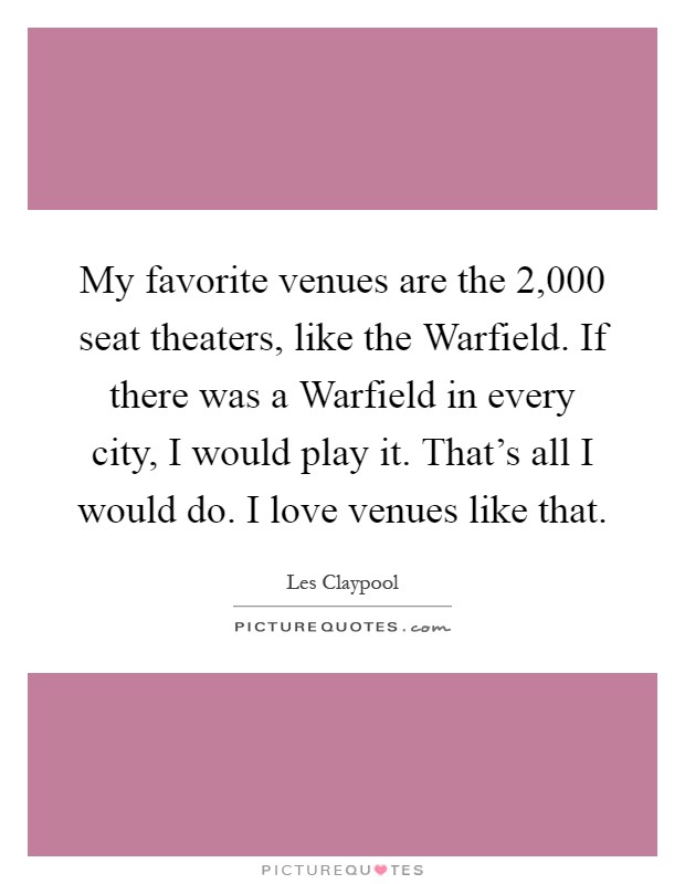 My favorite venues are the 2,000 seat theaters, like the Warfield. If there was a Warfield in every city, I would play it. That's all I would do. I love venues like that Picture Quote #1