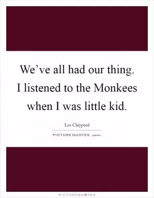We’ve all had our thing. I listened to the Monkees when I was little kid Picture Quote #1