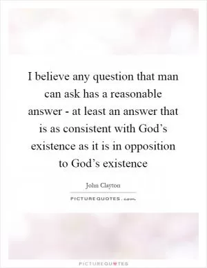 I believe any question that man can ask has a reasonable answer - at least an answer that is as consistent with God’s existence as it is in opposition to God’s existence Picture Quote #1